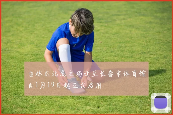 吉林东北虎主场迁至长春市体育馆自1月19日起正式启用