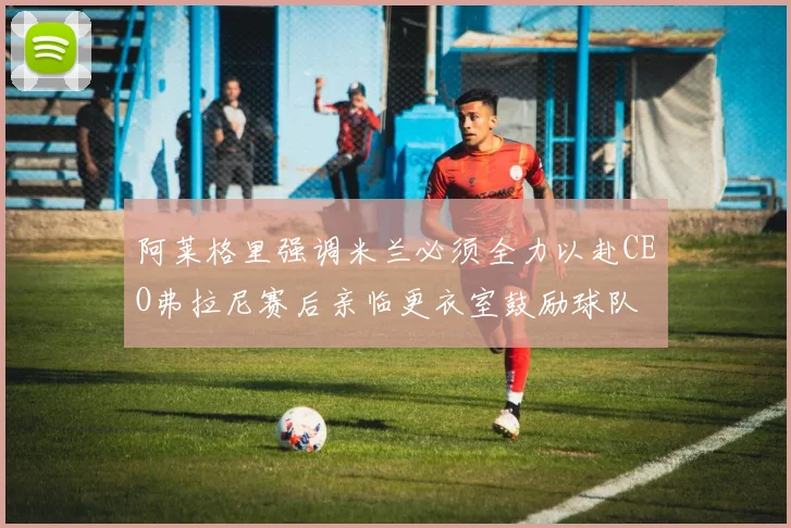 阿莱格里强调米兰必须全力以赴CEO弗拉尼赛后亲临更衣室鼓励球队