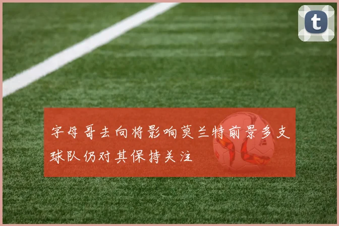 字母哥去向将影响莫兰特前景多支球队仍对其保持关注
