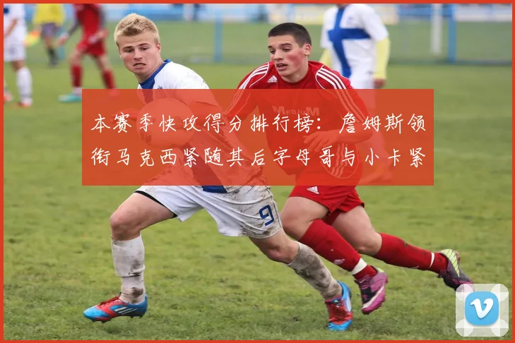 本赛季快攻得分排行榜：詹姆斯领衔马克西紧随其后字母哥与小卡紧追不舍