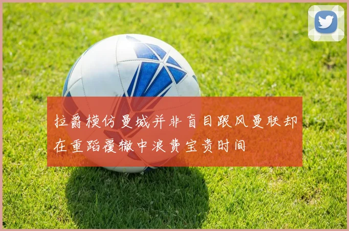 拉爵模仿曼城并非盲目跟风曼联却在重蹈覆辙中浪费宝贵时间