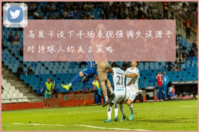 乌度卡谈下半场表现强调失误源于对持球人的夹击策略