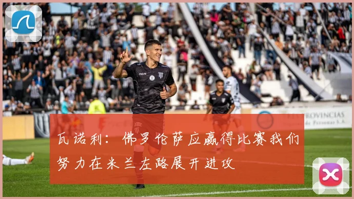 瓦诺利：佛罗伦萨应赢得比赛我们努力在米兰左路展开进攻