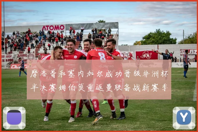 摩洛哥和塞内加尔成功晋级非洲杯半决赛姆伯莫重返曼联备战新赛季