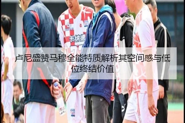 卢尼盛赞马穆全能特质解析其空间感与低位终结价值